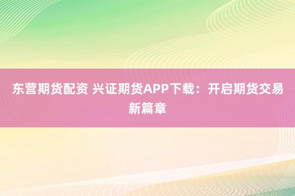 东营期货配资 兴证期货APP下载：开启期货交易新篇章
