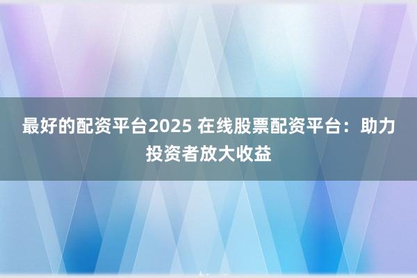 最好的配资平台2025 在线股票配资平台：助力投资者放大收益