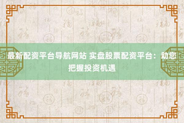 最新配资平台导航网站 实盘股票配资平台：助您把握投资机遇