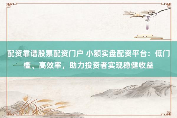 配资靠谱股票配资门户 小额实盘配资平台：低门槛、高效率，助力投资者实现稳健收益