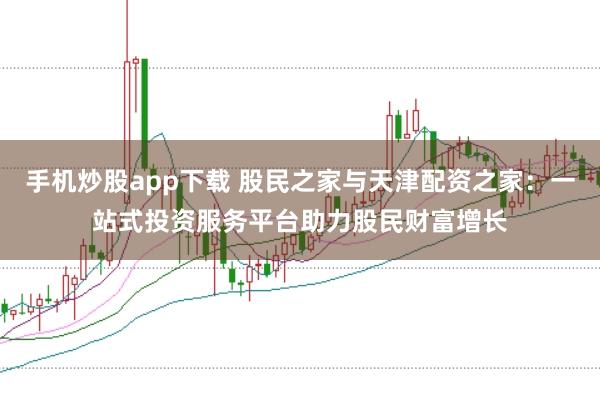 手机炒股app下载 股民之家与天津配资之家：一站式投资服务平台助力股民财富增长