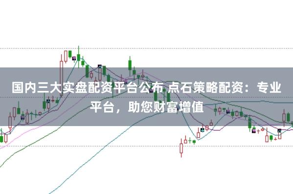 国内三大实盘配资平台公布 点石策略配资：专业平台，助您财富增值