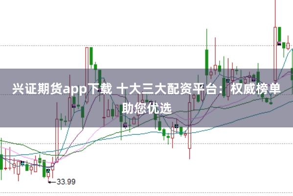 兴证期货app下载 十大三大配资平台：权威榜单助您优选