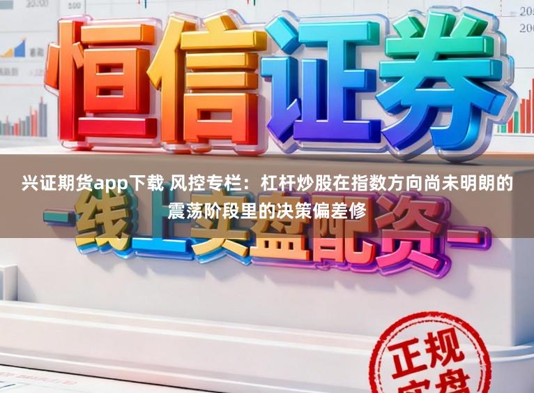 兴证期货app下载 风控专栏：杠杆炒股在指数方向尚未明朗的震荡阶段里的决策偏差修