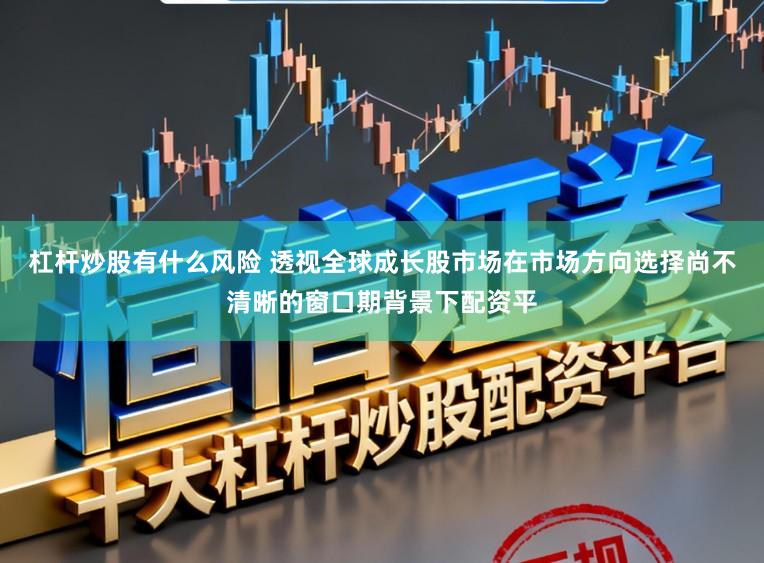 杠杆炒股有什么风险 透视全球成长股市场在市场方向选择尚不清晰的窗口期背景下配资平