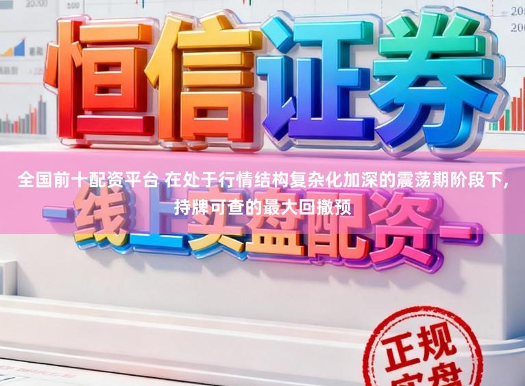 全国前十配资平台 在处于行情结构复杂化加深的震荡期阶段下,持牌可查的最大回撤预