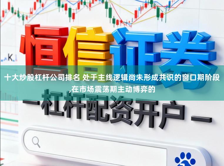 十大炒股杠杆公司排名 处于主线逻辑尚未形成共识的窗口期阶段,在市场震荡期主动博弈的