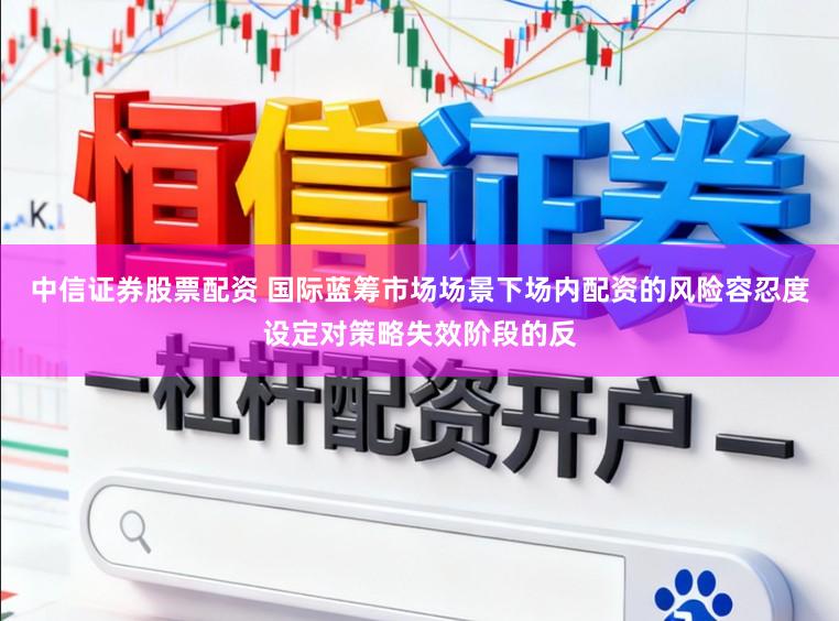 中信证券股票配资 国际蓝筹市场场景下场内配资的风险容忍度设定对策略失效阶段的反