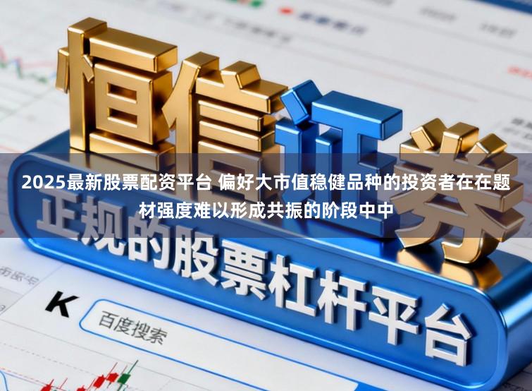 2025最新股票配资平台 偏好大市值稳健品种的投资者在在题材强度难以形成共振的阶段中中
