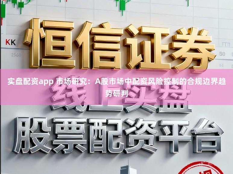 实盘配资app 市场研究：A股市场中配资风险控制的合规边界趋势研判