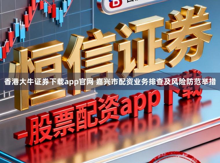 香港大牛证券下载app官网 嘉兴市配资业务排查及风险防范举措